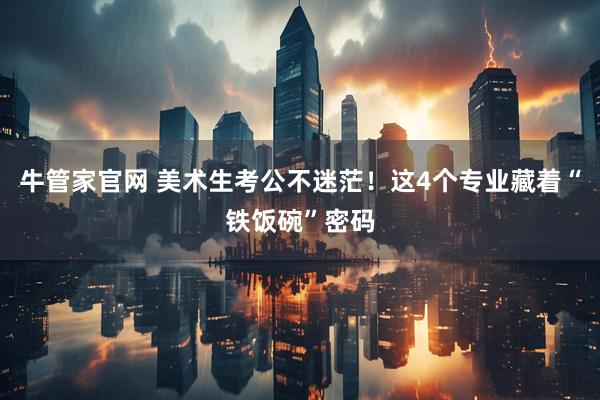 牛管家官网 美术生考公不迷茫！这4个专业藏着“铁饭碗”密码