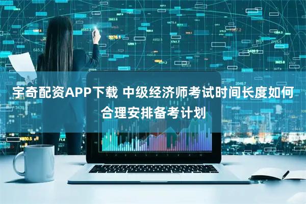 宇奇配资APP下载 中级经济师考试时间长度如何合理安排备考计划
