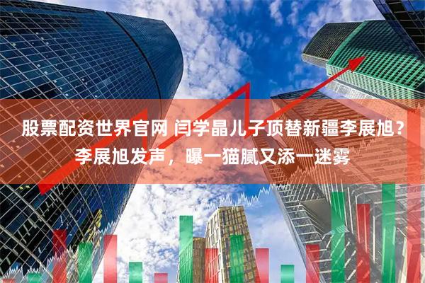 股票配资世界官网 闫学晶儿子顶替新疆李展旭？李展旭发声，曝一猫腻又添一迷雾