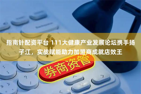指南针配资平台 111大健康产业发展论坛携手扬子江，实战赋能助力加盟商成就店效王