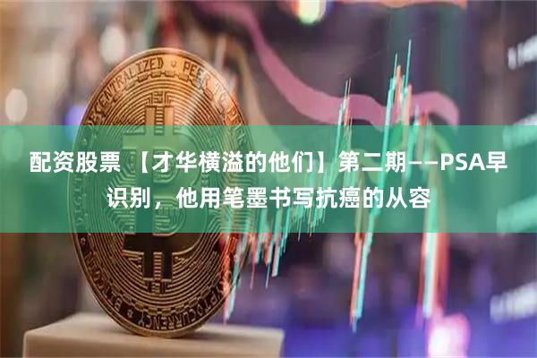 配资股票 【才华横溢的他们】第二期——PSA早识别，他用笔墨书写抗癌的从容