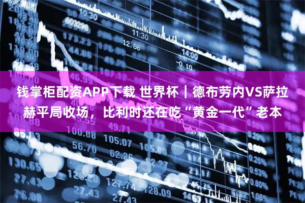钱掌柜配资APP下载 世界杯｜德布劳内VS萨拉赫平局收场，比利时还在吃“黄金一代”老本