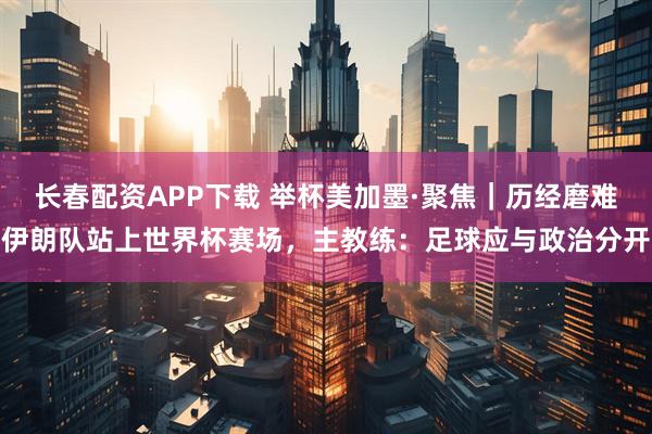 长春配资APP下载 举杯美加墨·聚焦｜历经磨难伊朗队站上世界杯赛场，主教练：足球应与政治分开