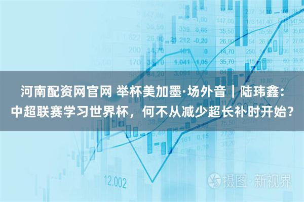 河南配资网官网 举杯美加墨·场外音｜陆玮鑫：中超联赛学习世界杯，何不从减少超长补时开始？
