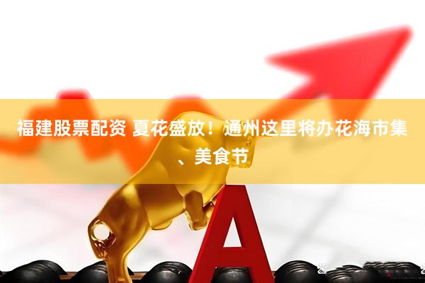 福建股票配资 夏花盛放！通州这里将办花海市集、美食节
