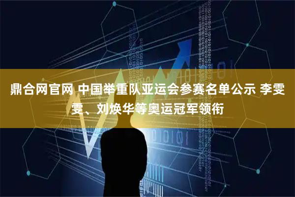 鼎合网官网 中国举重队亚运会参赛名单公示 李雯雯、刘焕华等奥运冠军领衔