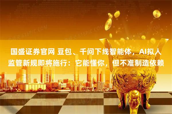 国盛证券官网 豆包、千问下线智能体，AI拟人监管新规即将施行：它能懂你，但不准制造依赖