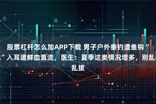 股票杠杆怎么加APP下载 男子户外垂钓遭鱼钩“飞”入耳道鲜血直流，医生：夏季这类情况增多，别乱拔